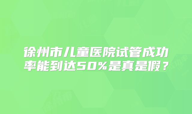 徐州市儿童医院试管成功率能到达50%是真是假?