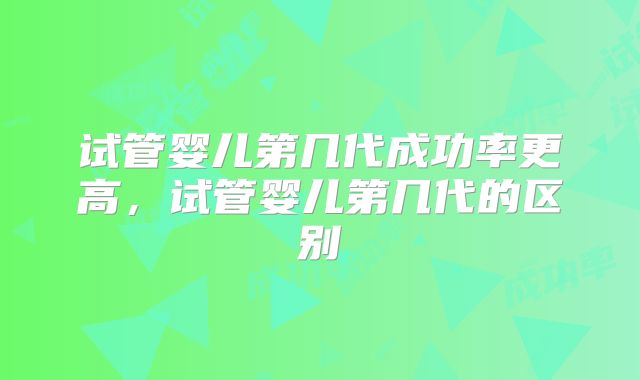 试管婴儿第几代成功率更高，试管婴儿第几代的区别