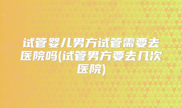 试管婴儿男方试管需要去医院吗(试管男方要去几次医院)