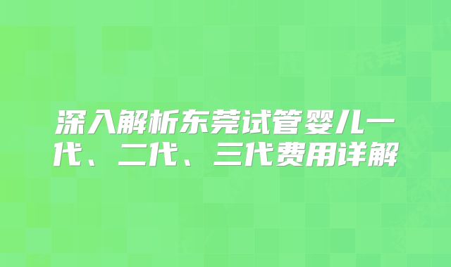 深入解析东莞试管婴儿一代、二代、三代费用详解