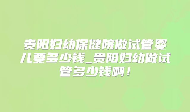 贵阳妇幼保健院做试管婴儿要多少钱_贵阳妇幼做试管多少钱啊!
