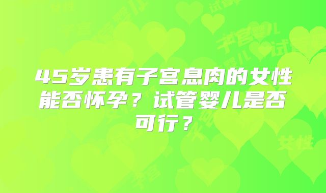 45岁患有子宫息肉的女性能否怀孕？试管婴儿是否可行？