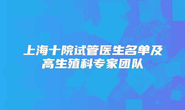 上海十院试管医生名单及高生殖科专家团队
