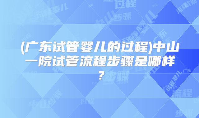 (广东试管婴儿的过程)中山一院试管流程步骤是哪样?