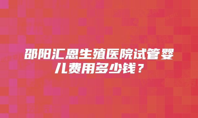 邵阳汇恩生殖医院试管婴儿费用多少钱?