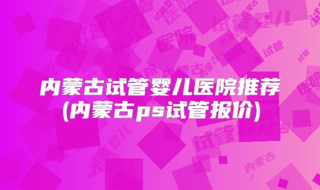内蒙古试管婴儿医院推荐(内蒙古ps试管报价)