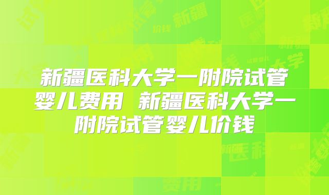 新疆医科大学一附院试管婴儿费用 新疆医科大学一附院试管婴儿价钱