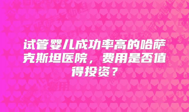 试管婴儿成功率高的哈萨克斯坦医院,费用是否值得投资?