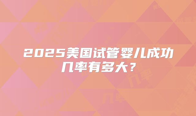 2025美国试管婴儿成功几率有多大？