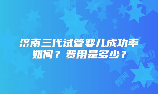 济南三代试管婴儿成功率如何？费用是多少？