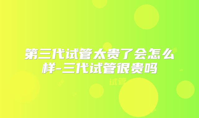 第三代试管太贵了会怎么样-三代试管很贵吗