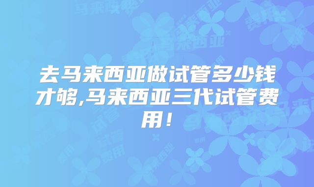 去马来西亚做试管多少钱才够,马来西亚三代试管费用！