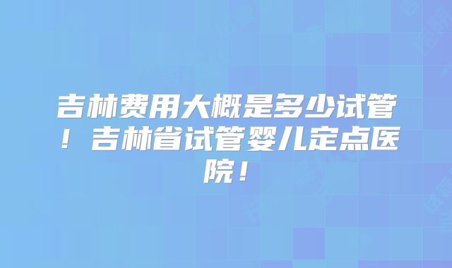 吉林费用大概是多少试管!吉林省试管婴儿定点医院!