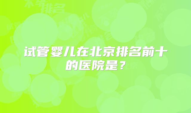 试管婴儿在北京排名前十的医院是？