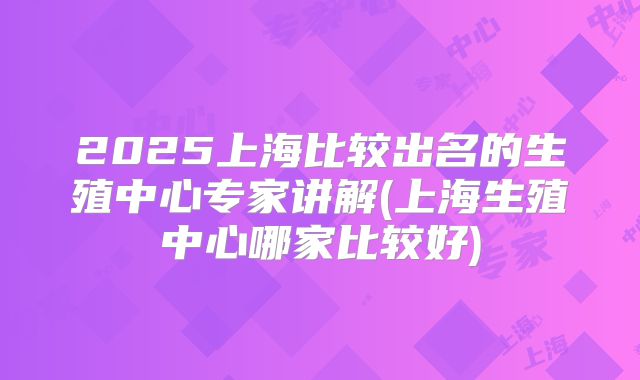 2025上海比较出名的生殖中心专家讲解(上海生殖中心哪家比较好)