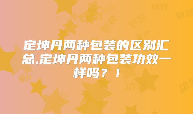 定坤丹两种包装的区别汇总,定坤丹两种包装功效一样吗？！