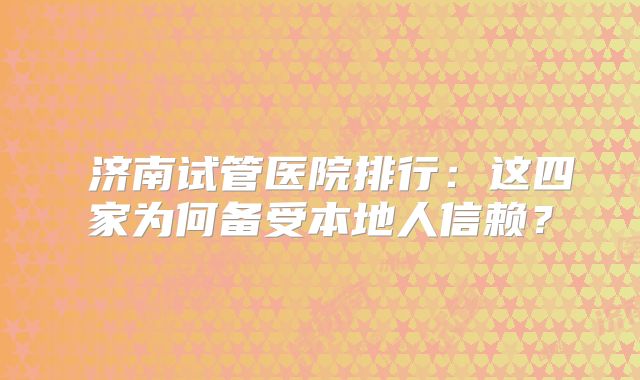 ‌济南试管医院排行：这四家为何备受本地人信赖？