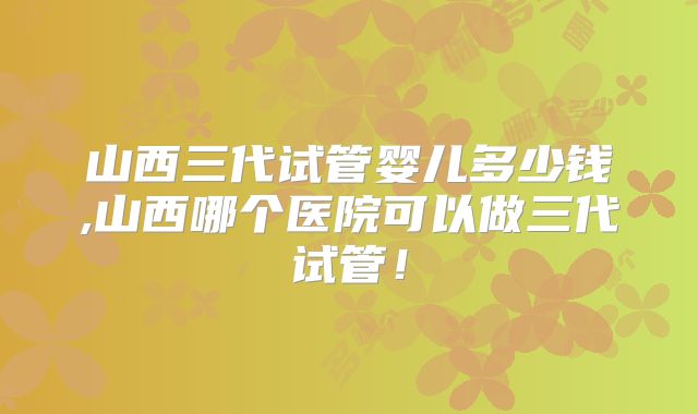 山西三代试管婴儿多少钱,山西哪个医院可以做三代试管！