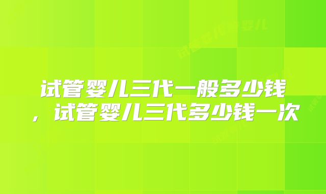 试管婴儿三代一般多少钱，试管婴儿三代多少钱一次