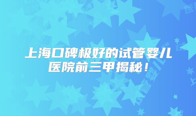 上海口碑极好的试管婴儿医院前三甲揭秘!