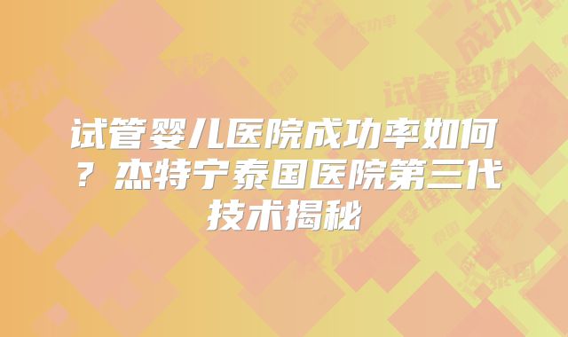 试管婴儿医院成功率如何?杰特宁泰国医院第三代技术揭秘
