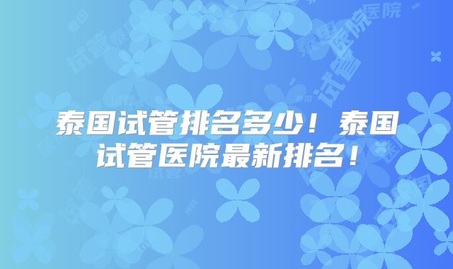 泰国试管排名多少！泰国试管医院最新排名！