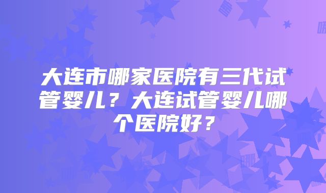 大连市哪家医院有三代试管婴儿？大连试管婴儿哪个医院好？