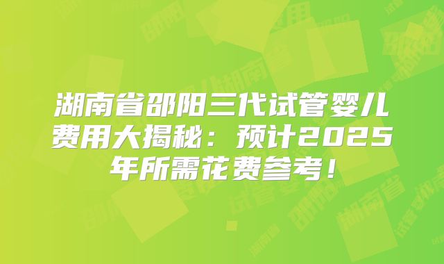 湖南省邵阳三代试管婴儿费用大揭秘:预计2025年所需花费参考!