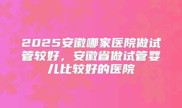 2025安徽哪家医院做试管较好，安徽省做试管婴儿比较好的医院