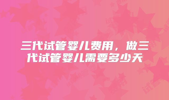 三代试管婴儿费用，做三代试管婴儿需要多少天