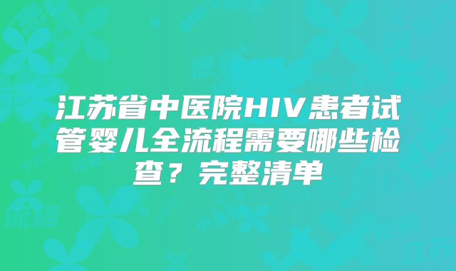 江苏省中医院HIV患者试管婴儿全流程需要哪些检查？完整清单