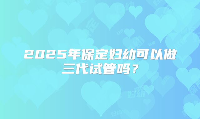 2025年保定妇幼可以做三代试管吗？