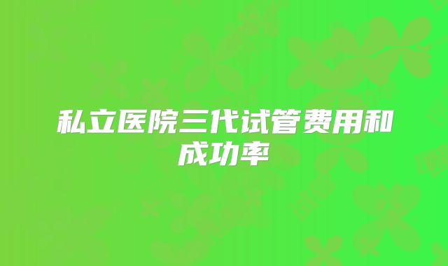 私立医院三代试管费用和成功率