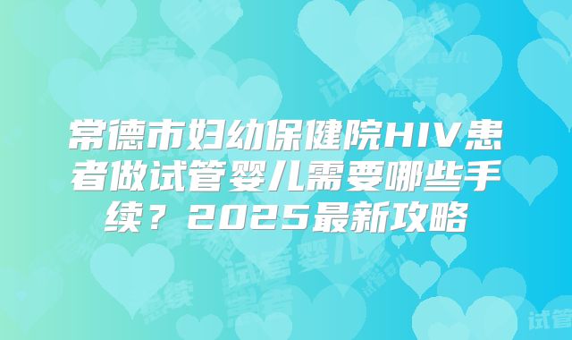 常德市妇幼保健院HIV患者做试管婴儿需要哪些手续？2025最新攻略