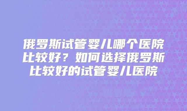 俄罗斯试管婴儿哪个医院比较好?如何选择俄罗斯比较好的试管婴儿医院