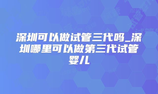 深圳可以做试管三代吗_深圳哪里可以做第三代试管婴儿