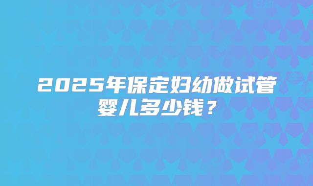 2025年保定妇幼做试管婴儿多少钱?