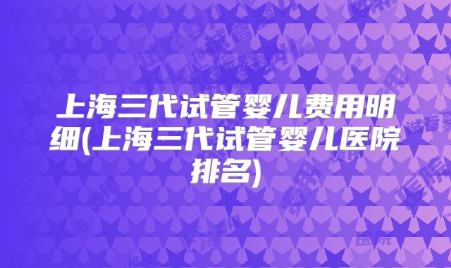 上海三代试管婴儿费用明细(上海三代试管婴儿医院排名)