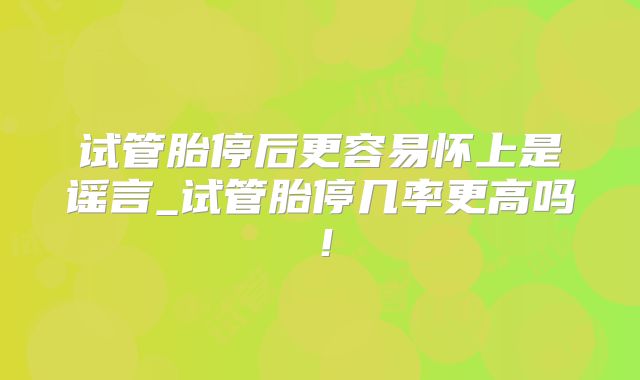 试管胎停后更容易怀上是谣言_试管胎停几率更高吗！