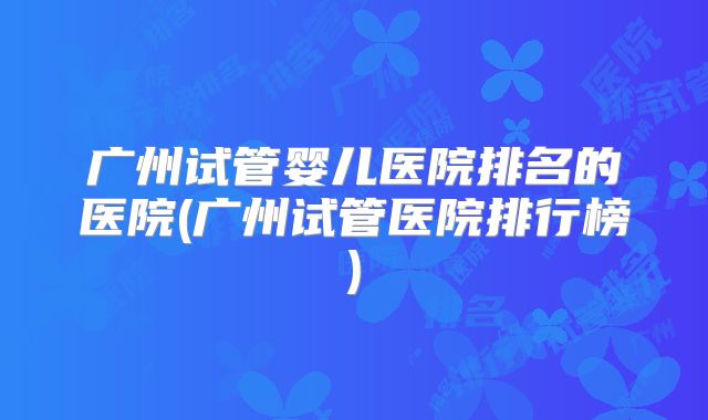 广州试管婴儿医院排名的医院(广州试管医院排行榜)