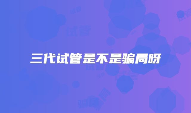 三代试管是不是骗局呀