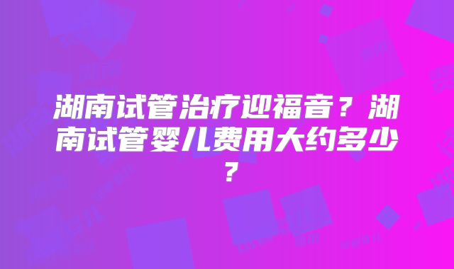 湖南试管治疗迎福音？湖南试管婴儿费用大约多少？