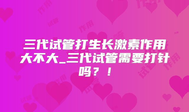三代试管打生长激素作用大不大_三代试管需要打针吗？！