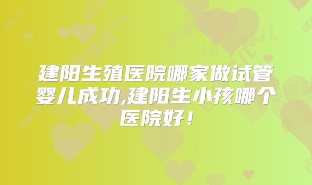 建阳生殖医院哪家做试管婴儿成功,建阳生小孩哪个医院好！