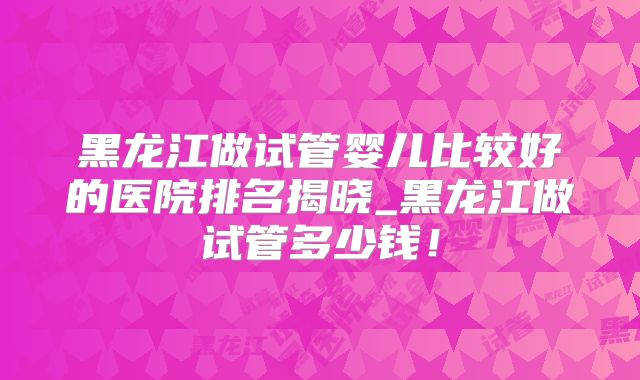 黑龙江做试管婴儿比较好的医院排名揭晓_黑龙江做试管多少钱!
