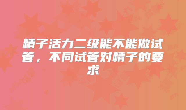 精子活力二级能不能做试管，不同试管对精子的要求