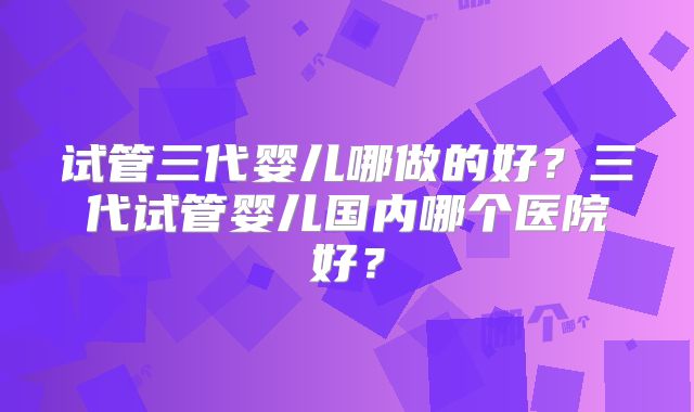 试管三代婴儿哪做的好？三代试管婴儿国内哪个医院好？