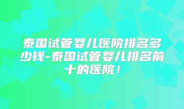 泰国试管婴儿医院排名多少钱-泰国试管婴儿排名前十的医院!