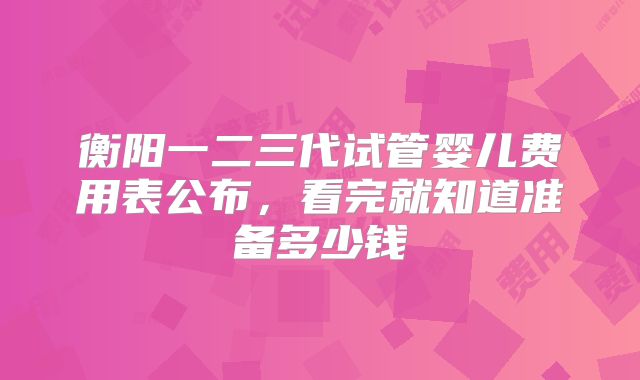 衡阳一二三代试管婴儿费用表公布，看完就知道准备多少钱