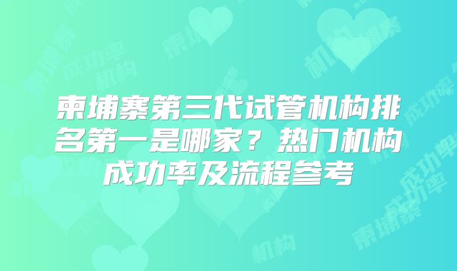 柬埔寨第三代试管机构排名第一是哪家？热门机构成功率及流程参考